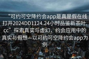 “可約可空降約會app是真是假在線打開2024DD1124.24小時品鑒新茶葉.cc”探索真實與虛幻，約會應(yīng)用中的真實與假想—以可約可空降約會app為例