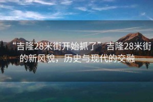 “吉隆28米街開始抓了”吉隆28米街的新風(fēng)貌，歷史與現(xiàn)代的交融