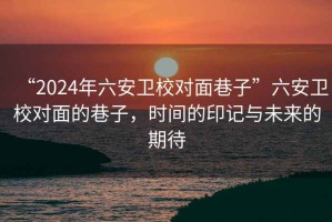 “2024年六安衛(wèi)校對面巷子”六安衛(wèi)校對面的巷子，時間的印記與未來的期待