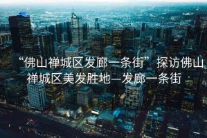 “佛山禪城區(qū)發(fā)廊一條街”探訪佛山禪城區(qū)美發(fā)勝地—發(fā)廊一條街