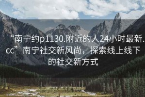 “南寧約p1130.附近的人24小時最新.cc”南寧社交新風(fēng)尚，探索線上線下的社交新方式