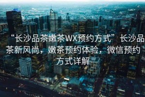 “長(zhǎng)沙品茶嫩茶WX預(yù)約方式”長(zhǎng)沙品茶新風(fēng)尚，嫩茶預(yù)約體驗(yàn)，微信預(yù)約方式詳解