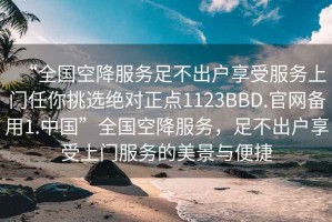“全國空降服務(wù)足不出戶享受服務(wù)上門任你挑選絕對正點1123BBD.官網(wǎng)備用1.中國”全國空降服務(wù)，足不出戶享受上門服務(wù)的美景與便捷