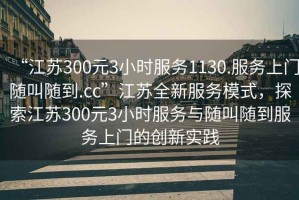 “江蘇300元3小時服務(wù)1130.服務(wù)上門隨叫隨到.cc”江蘇全新服務(wù)模式，探索江蘇300元3小時服務(wù)與隨叫隨到服務(wù)上門的創(chuàng)新實踐