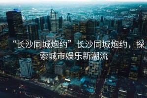 “長沙同城炮約”長沙同城炮約，探索城市娛樂新潮流