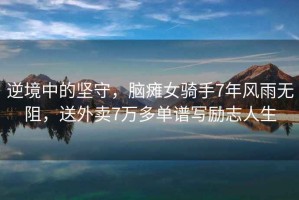 逆境中的堅(jiān)守，腦癱女騎手7年風(fēng)雨無(wú)阻，送外賣(mài)7萬(wàn)多單譜寫(xiě)勵(lì)志人生