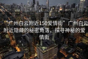 “廣州白云附近150愛情街”廣州白云附近隱藏的秘密角落，探尋神秘的愛情街