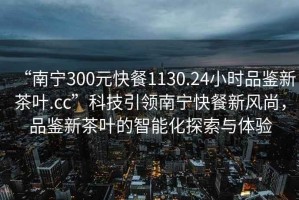 “南寧300元快餐1130.24小時(shí)品鑒新茶葉.cc”科技引領(lǐng)南寧快餐新風(fēng)尚，品鑒新茶葉的智能化探索與體驗(yàn)