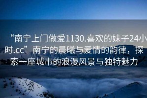 “南寧上門做愛(ài)1130.喜歡的妹子24小時(shí).cc”南寧的晨曦與愛(ài)情的韻律，探索一座城市的浪漫風(fēng)景與獨(dú)特魅力