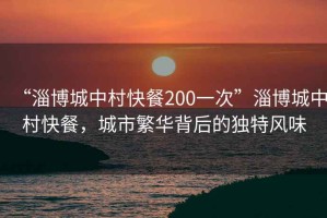 “淄博城中村快餐200一次”淄博城中村快餐，城市繁華背后的獨特風(fēng)味