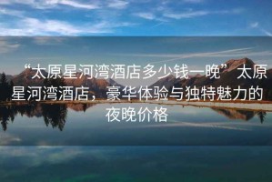 “太原星河灣酒店多少錢(qián)一晚”太原星河灣酒店，豪華體驗(yàn)與獨(dú)特魅力的夜晚價(jià)格