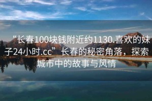 “長春100塊錢附近約1130.喜歡的妹子24小時(shí).cc”長春的秘密角落，探索城市中的故事與風(fēng)情