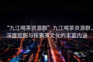 “九江喝茶資源群”九江喝茶資源群，深度挖掘與探索茶文化的豐富內(nèi)涵
