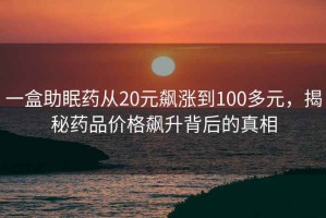 一盒助眠藥從20元飆漲到100多元，揭秘藥品價格飆升背后的真相