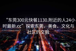 “東莞300元快餐1130.附近的人24小時最新.cc”探索東莞，美食、文化與社區(qū)的交融