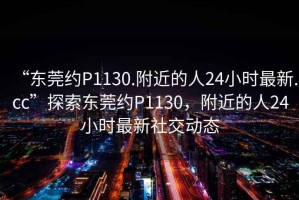 “東莞約P1130.附近的人24小時(shí)最新.cc”探索東莞約P1130，附近的人24小時(shí)最新社交動態(tài)