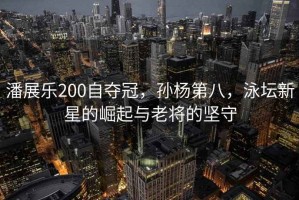 潘展樂200自奪冠，孫楊第八，泳壇新星的崛起與老將的堅守