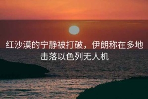 紅沙漠的寧靜被打破，伊朗稱在多地擊落以色列無人機