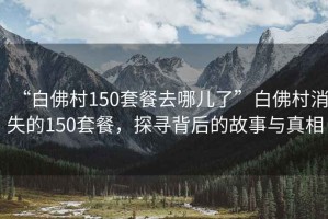 “白佛村150套餐去哪兒了”白佛村消失的150套餐，探尋背后的故事與真相