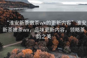 “淮安新茶嫩茶wx的更新內(nèi)容”淮安新茶嫩茶wx，品味更新內(nèi)容，領(lǐng)略茶韻之美