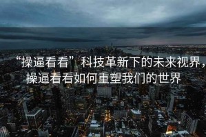 “操逼看看”科技革新下的未來視界，操逼看看如何重塑我們的世界