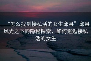 “怎么找到接私活的女生邱縣”邱縣風(fēng)光之下的隱秘探索，如何邂逅接私活的女生