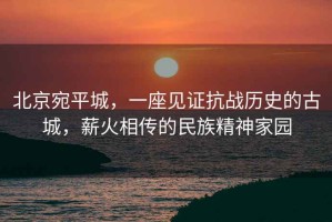 北京宛平城，一座見證抗戰(zhàn)歷史的古城，薪火相傳的民族精神家園