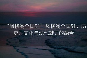 “風(fēng)樓閣全國51”風(fēng)樓閣全國51，歷史、文化與現(xiàn)代魅力的融合