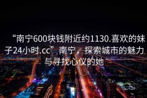 “南寧600塊錢附近約1130.喜歡的妹子24小時.cc”南寧，探索城市的魅力與尋找心儀的她