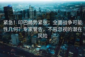 緊急！印巴局勢緊張，全面戰(zhàn)爭可能性幾何？專家警告，不容忽視的潛在風(fēng)險