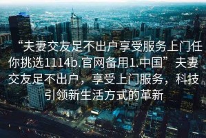 “夫妻交友足不出戶享受服務(wù)上門任你挑選1114b.官網(wǎng)備用1.中國”夫妻交友足不出戶，享受上門服務(wù)，科技引領(lǐng)新生活方式的革新