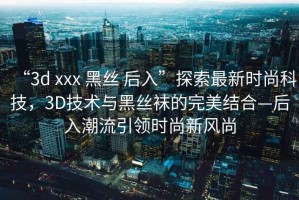 “3d xxx 黑絲 后入”探索最新時尚科技，3D技術(shù)與黑絲襪的完美結(jié)合—后入潮流引領(lǐng)時尚新風尚