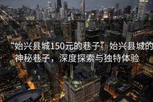 “始興縣城150元的巷子”始興縣城的神秘巷子，深度探索與獨(dú)特體驗(yàn)