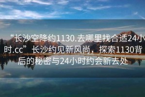 “長(zhǎng)沙空降約1130.去哪里找合適24小時(shí).cc”長(zhǎng)沙約見新風(fēng)尚，探索1130背后的秘密與24小時(shí)約會(huì)新去處