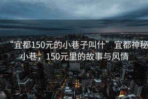 “宜都150元的小巷子叫什”宜都神秘小巷，150元里的故事與風(fēng)情