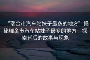 “瑞金市汽車站妹子最多的地方”揭秘瑞金市汽車站妹子最多的地方，探索背后的故事與現(xiàn)象