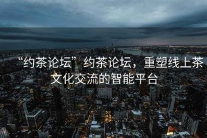 “約茶論壇”約茶論壇，重塑線上茶文化交流的智能平臺