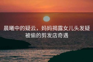 晨曦中的疑云，媽媽揭露女兒頭發(fā)疑被偷的剪發(fā)店奇遇