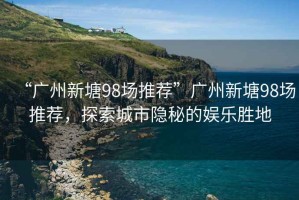 “廣州新塘98場推薦”廣州新塘98場推薦，探索城市隱秘的娛樂勝地