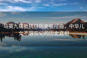 馬英九痛批抗日歷史被扭曲，中華兒女不容忘記的歷史真相