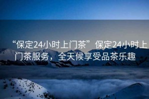 “保定24小時(shí)上門茶”保定24小時(shí)上門茶服務(wù)，全天候享受品茶樂趣