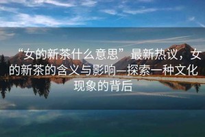 “女的新茶什么意思”最新熱議，女的新茶的含義與影響—探索一種文化現(xiàn)象的背后
