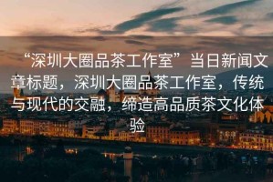“深圳大圈品茶工作室”當(dāng)日新聞文章標(biāo)題，深圳大圈品茶工作室，傳統(tǒng)與現(xiàn)代的交融，締造高品質(zhì)茶文化體驗(yàn)