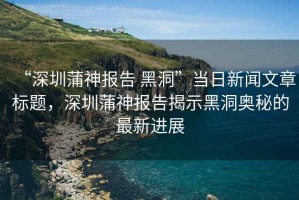 “深圳蒲神報告 黑洞”當日新聞文章標題，深圳蒲神報告揭示黑洞奧秘的最新進展