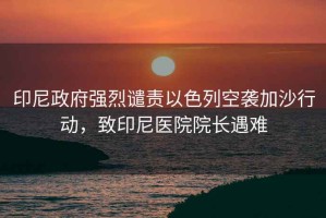 印尼政府強(qiáng)烈譴責(zé)以色列空襲加沙行動(dòng)，致印尼醫(yī)院院長(zhǎng)遇難