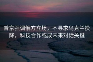 普京強(qiáng)調(diào)俄方立場(chǎng)，不尋求烏克蘭投降，科技合作或成未來(lái)對(duì)話關(guān)鍵