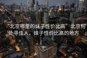 “北京哪里的妹子性價比高”北京何處尋佳人，妹子性價比高的地方