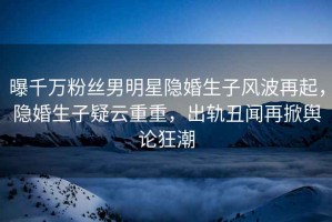 曝千萬粉絲男明星隱婚生子風(fēng)波再起，隱婚生子疑云重重，出軌丑聞再掀輿論狂潮