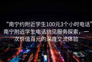 “南寧約附近學(xué)生100元3個(gè)小時(shí)電話”南寧附近學(xué)生電話約見服務(wù)探索，一次價(jià)值百元的深度交流體驗(yàn)