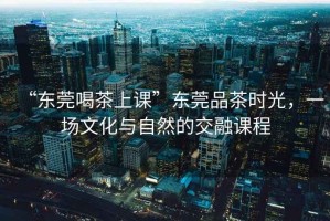 “東莞喝茶上課”東莞品茶時光，一場文化與自然的交融課程